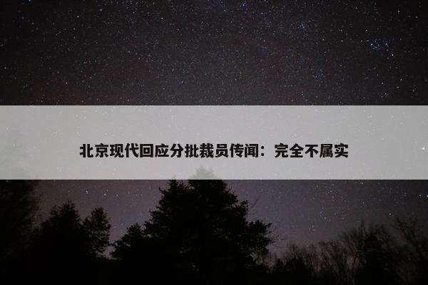 北京现代回应分批裁员传闻：完全不属实