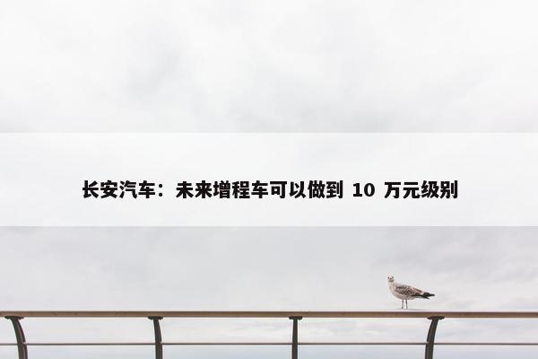 长安汽车：未来增程车可以做到 10 万元级别