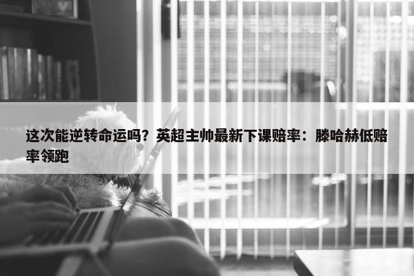 这次能逆转命运吗？英超主帅最新下课赔率：滕哈赫低赔率领跑