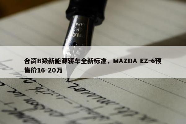 合资B级新能源轿车全新标准，MAZDA EZ-6预售价16-20万