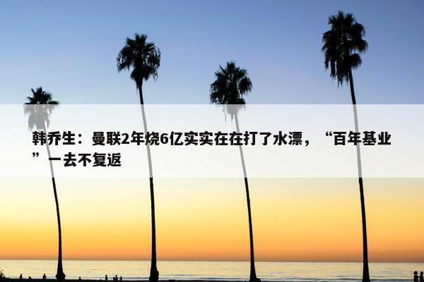 韩乔生：曼联2年烧6亿实实在在打了水漂，“百年基业”一去不复返