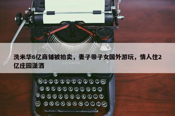 洗米华6亿商铺被拍卖，妻子带子女国外游玩，情人住2亿庄园潇洒