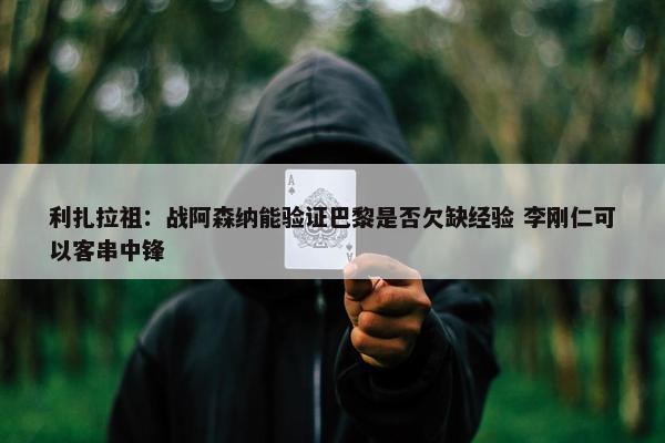 利扎拉祖：战阿森纳能验证巴黎是否欠缺经验 李刚仁可以客串中锋