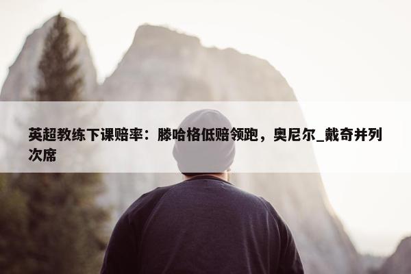 英超教练下课赔率：滕哈格低赔领跑，奥尼尔_戴奇并列次席