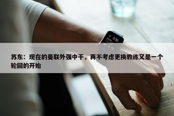 苏东：现在的曼联外强中干，再不考虑更换教练又是一个轮回的开始