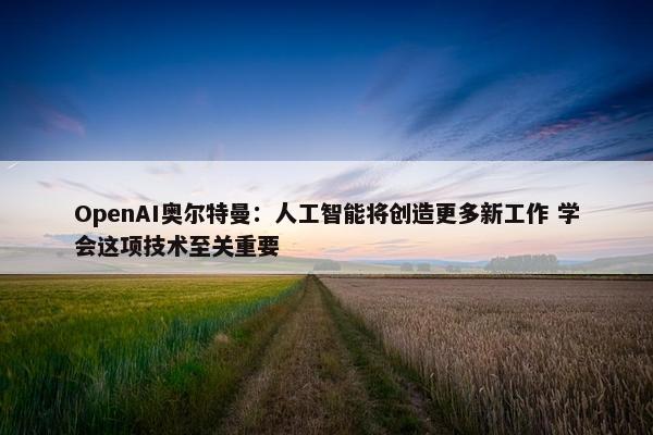 OpenAI奥尔特曼：人工智能将创造更多新工作 学会这项技术至关重要