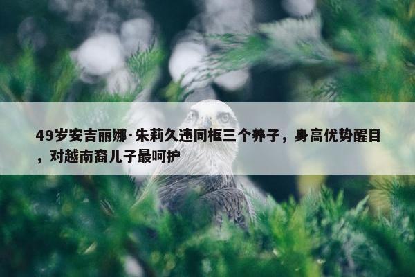 49岁安吉丽娜·朱莉久违同框三个养子，身高优势醒目，对越南裔儿子最呵护