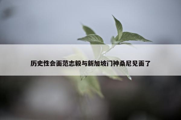 历史性会面范志毅与新加坡门神桑尼见面了