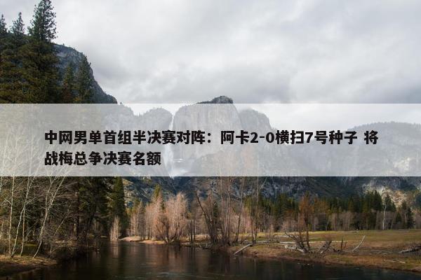 中网男单首组半决赛对阵：阿卡2-0横扫7号种子 将战梅总争决赛名额