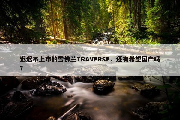 迟迟不上市的雪佛兰TRAVERSE，还有希望国产吗？