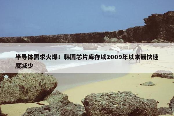 半导体需求火爆！韩国芯片库存以2009年以来最快速度减少