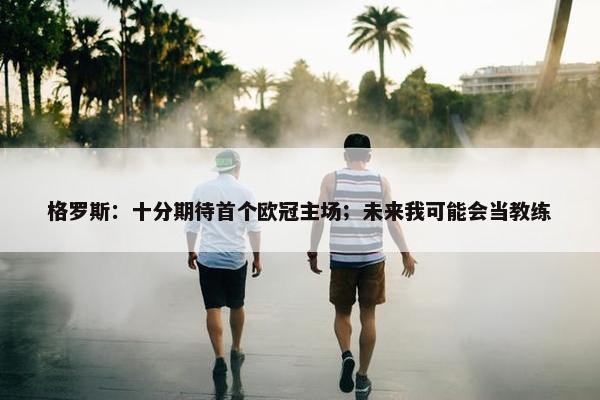 格罗斯：十分期待首个欧冠主场；未来我可能会当教练