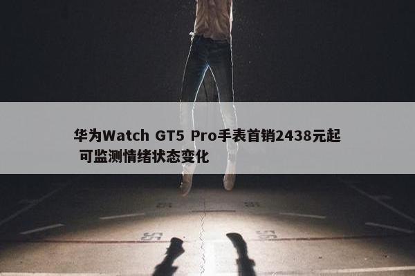 华为Watch GT5 Pro手表首销2438元起 可监测情绪状态变化