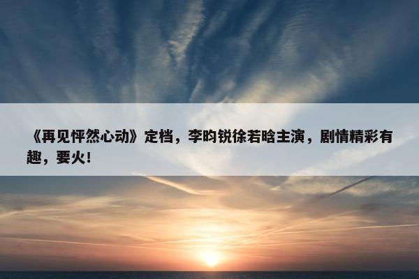 《再见怦然心动》定档，李昀锐徐若晗主演，剧情精彩有趣，要火！