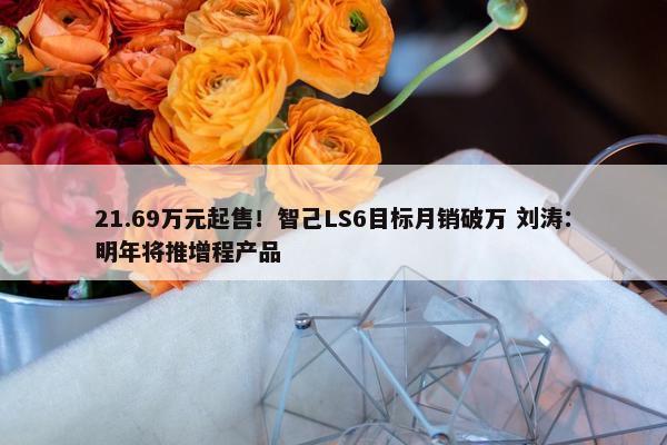 21.69万元起售！智己LS6目标月销破万 刘涛：明年将推增程产品