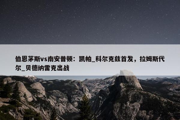 伯恩茅斯vs南安普顿：凯帕_科尔克兹首发，拉姆斯代尔_贝德纳雷克出战