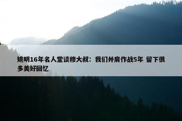 姚明16年名人堂谈穆大叔：我们并肩作战5年 留下很多美好回忆