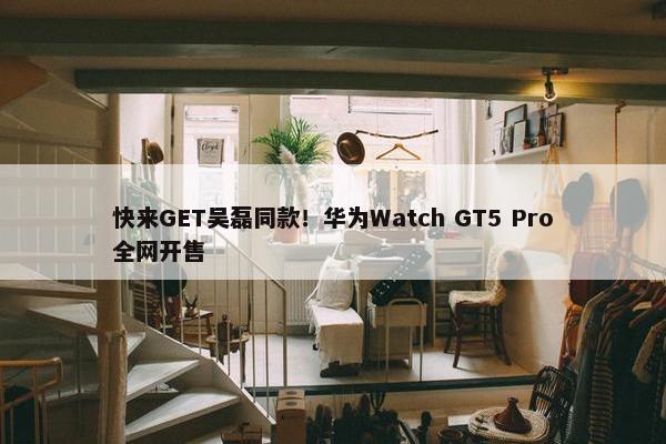 快来GET吴磊同款！华为Watch GT5 Pro全网开售