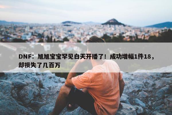 DNF：旭旭宝宝罕见白天开播了！成功增幅1件18，却损失了几百万