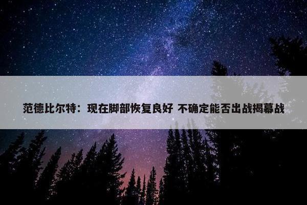 范德比尔特：现在脚部恢复良好 不确定能否出战揭幕战