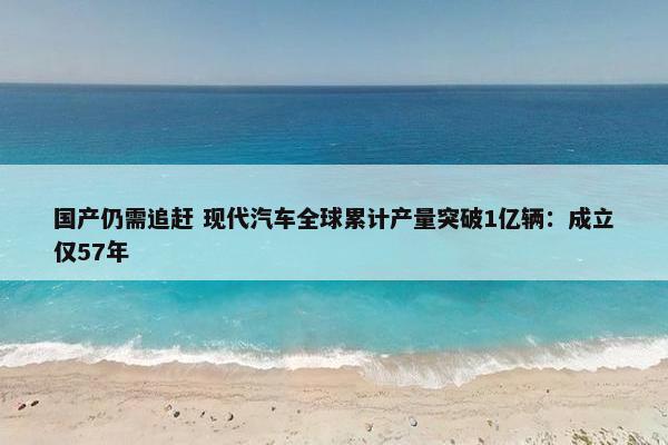 国产仍需追赶 现代汽车全球累计产量突破1亿辆：成立仅57年