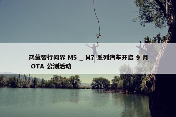 鸿蒙智行问界 M5 _ M7 系列汽车开启 9 月 OTA 公测活动