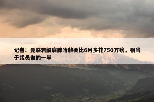 记者：曼联若解雇滕哈赫要比6月多花750万镑，相当于裁员省的一半