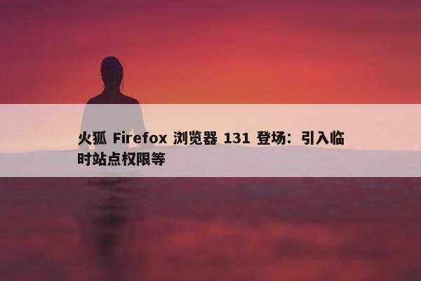 火狐 Firefox 浏览器 131 登场：引入临时站点权限等