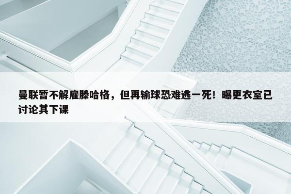 曼联暂不解雇滕哈格，但再输球恐难逃一死！曝更衣室已讨论其下课