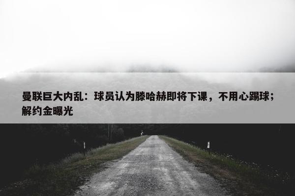 曼联巨大内乱：球员认为滕哈赫即将下课，不用心踢球；解约金曝光