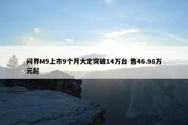 问界M9上市9个月大定突破14万台 售46.98万元起