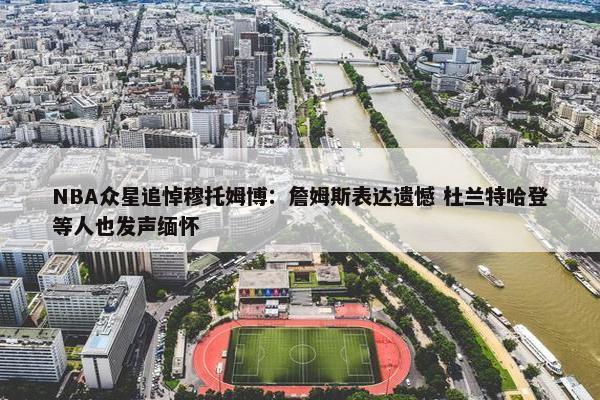 NBA众星追悼穆托姆博：詹姆斯表达遗憾 杜兰特哈登等人也发声缅怀