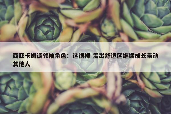 西亚卡姆谈领袖角色：这很棒 走出舒适区继续成长带动其他人