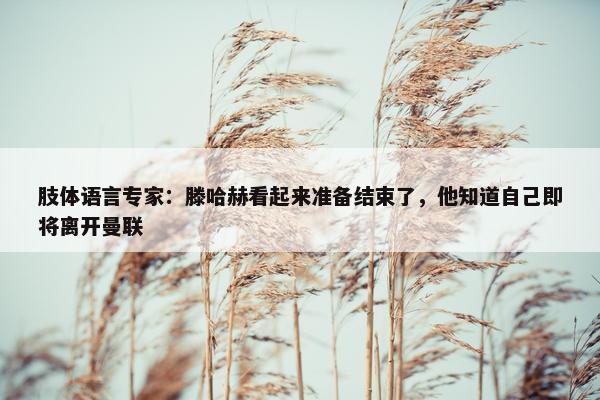 肢体语言专家：滕哈赫看起来准备结束了，他知道自己即将离开曼联