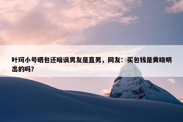 叶珂小号晒包还暗讽男友是直男，网友：买包钱是黄晓明出的吗？