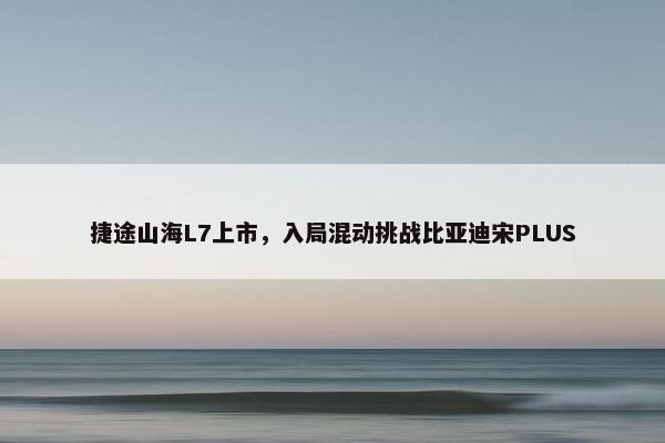 捷途山海L7上市，入局混动挑战比亚迪宋PLUS