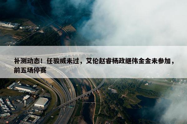 补测动态！任骏威未过，艾伦赵睿杨政继伟金金未参加，前五场停赛