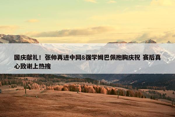 国庆献礼！张帅再进中网8强学姆巴佩抱胸庆祝 赛后真心致谢上热搜