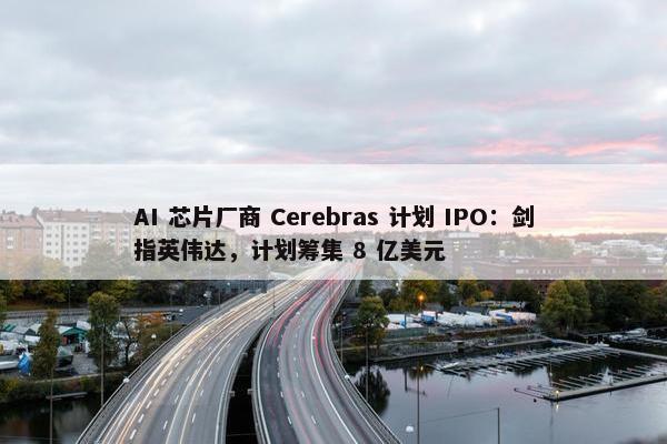 AI 芯片厂商 Cerebras 计划 IPO：剑指英伟达，计划筹集 8 亿美元