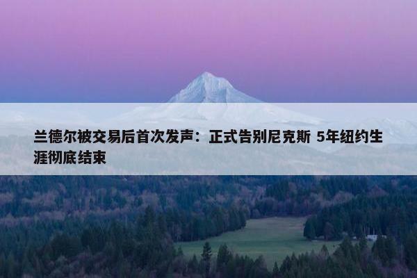 兰德尔被交易后首次发声：正式告别尼克斯 5年纽约生涯彻底结束