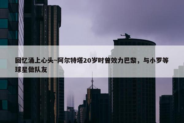 回忆涌上心头~阿尔特塔20岁时曾效力巴黎，与小罗等球星做队友