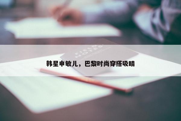 韩星申敏儿，巴黎时尚穿搭吸睛