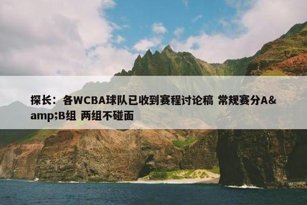 探长：各WCBA球队已收到赛程讨论稿 常规赛分A&B组 两组不碰面