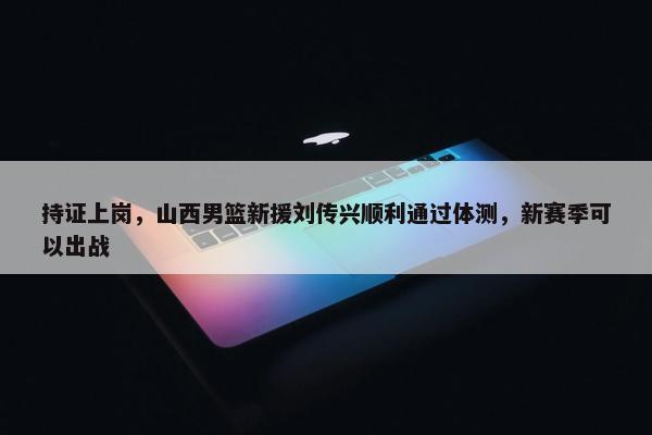 持证上岗，山西男篮新援刘传兴顺利通过体测，新赛季可以出战