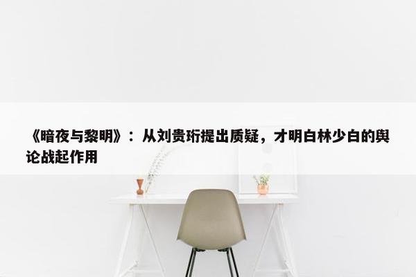 《暗夜与黎明》：从刘贵珩提出质疑，才明白林少白的舆论战起作用