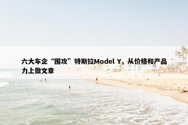 六大车企“围攻”特斯拉Model Y，从价格和产品力上做文章