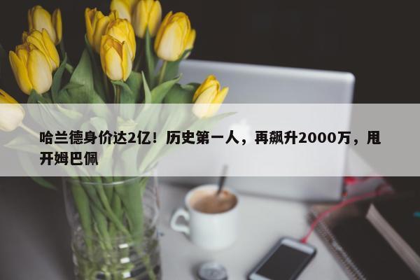 哈兰德身价达2亿！历史第一人，再飙升2000万，甩开姆巴佩