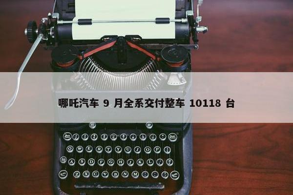 哪吒汽车 9 月全系交付整车 10118 台