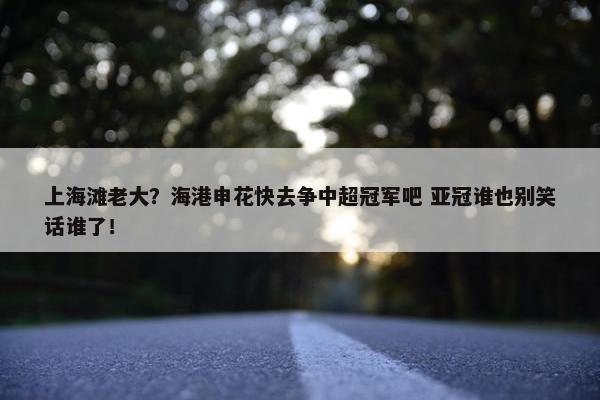 上海滩老大？海港申花快去争中超冠军吧 亚冠谁也别笑话谁了！