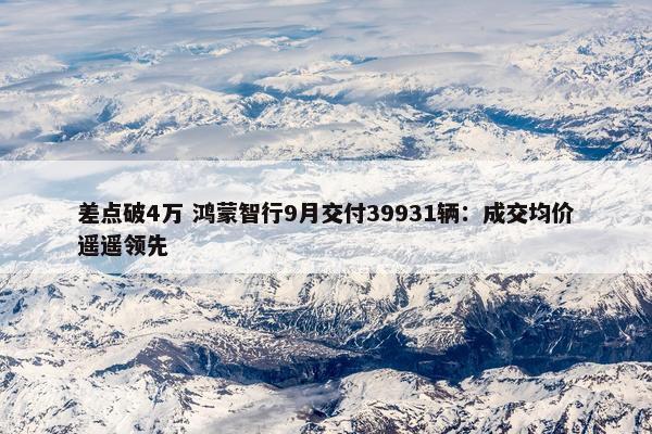 差点破4万 鸿蒙智行9月交付39931辆：成交均价遥遥领先